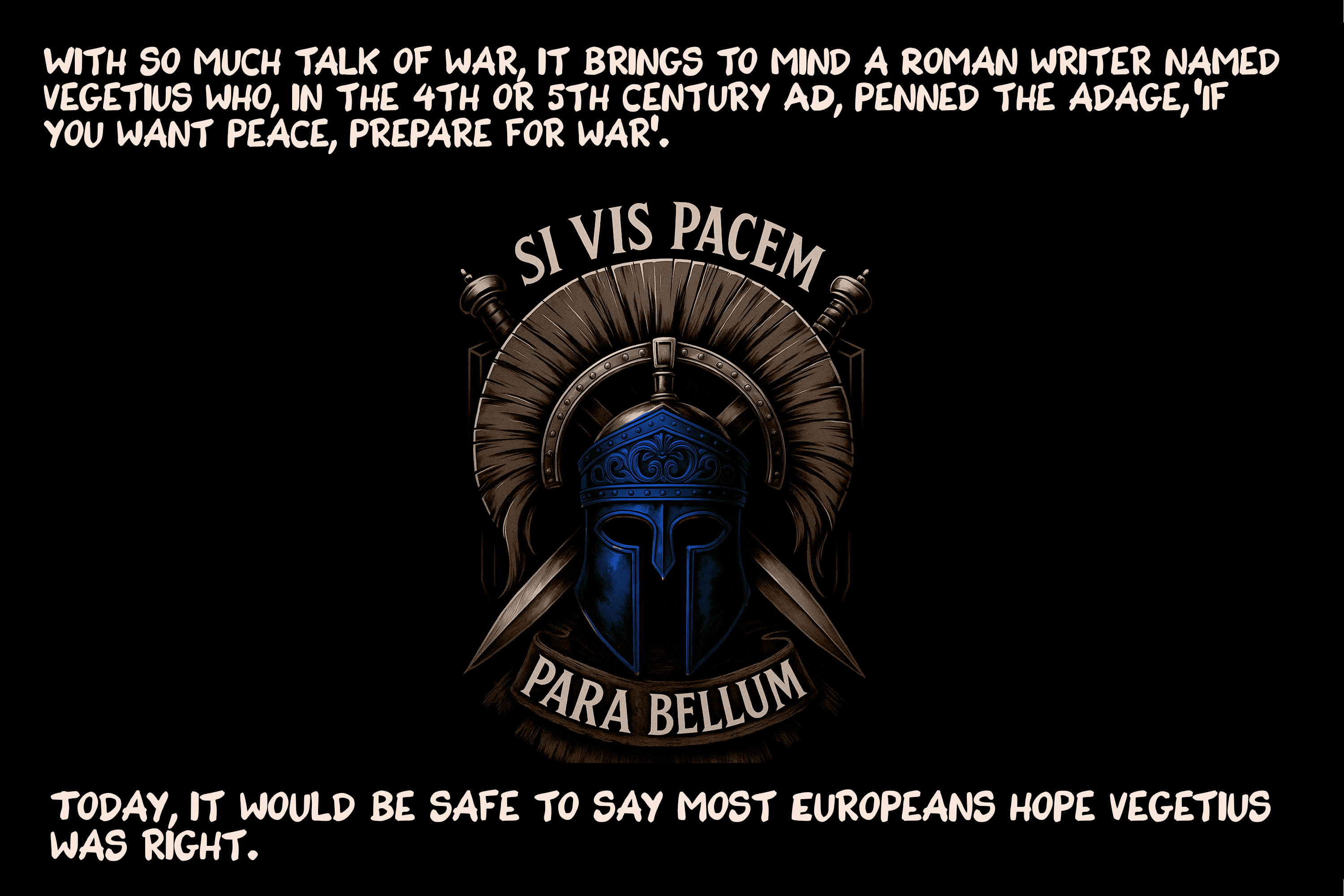 With so much talk of war, it brings to mind a Roman writer named Vegetius who, in the 4th or 5th century AD, penned the adage, ‘If you want peace, prepare for war’. Today, it would be safe to say most Europeans hope Vegetius was right.