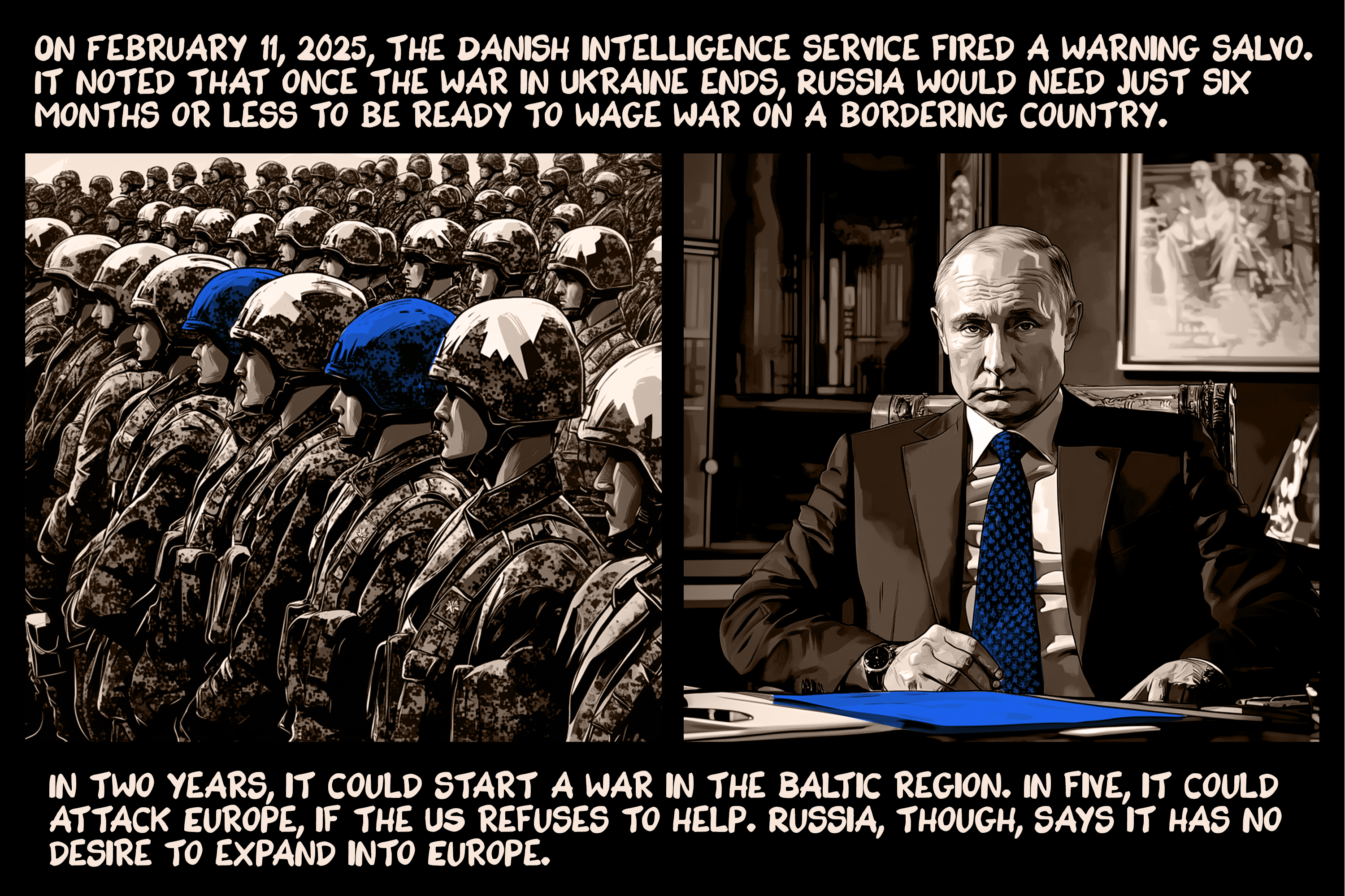On February 11, 2025, the Danish intelligence service fired a warning salvo. It noted that once the war in Ukraine ends, Russia would need just six months or less to be ready to wage war on a bordering country. In two years, it could start a war in the Baltic region. In five, it could attack Europe, if the US refuses to help. Russia, though, says it has no desire to expand into Europe.