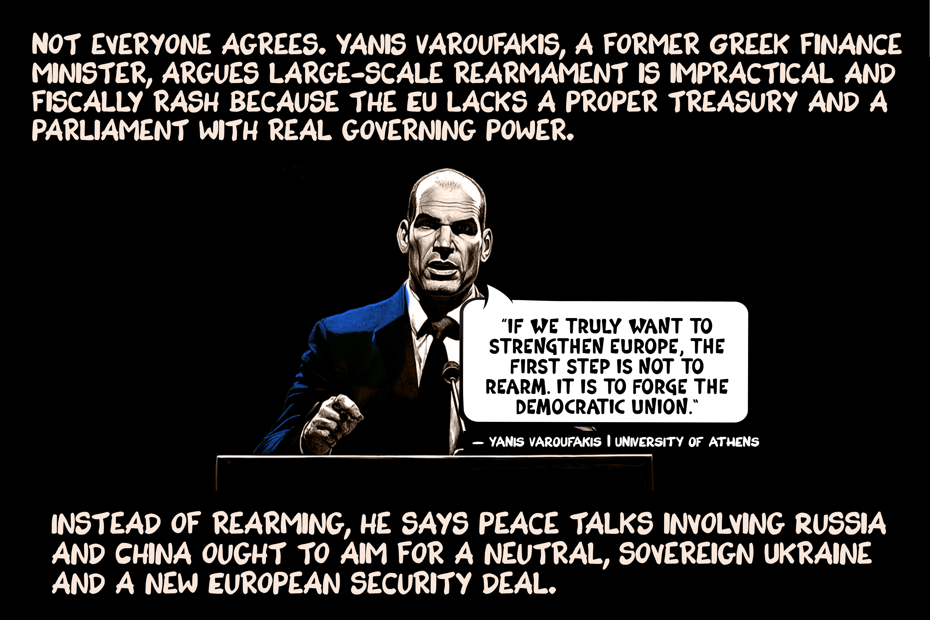 Not everyone agrees. Yanis Varoufakis, a former Greek finance minister, argues large-scale rearmament is impractical and fiscally rash because the EU lacks a proper treasury and a parliament with real governing power. Instead of rearming, he says peace talks involving Russia and China ought to aim for a neutral, sovereign Ukraine and a new European security deal.